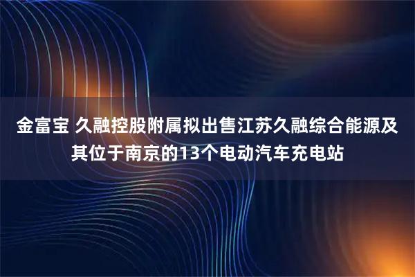 金富宝 久融控股附属拟出售江苏久融综合能源及其位于南京的13个电动汽车充电站