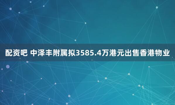配资吧 中泽丰附属拟3585.4万港元出售香港物业