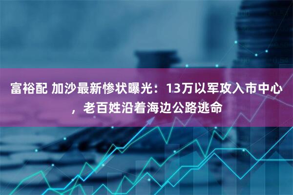 富裕配 加沙最新惨状曝光：13万以军攻入市中心，老百姓沿着海边公路逃命