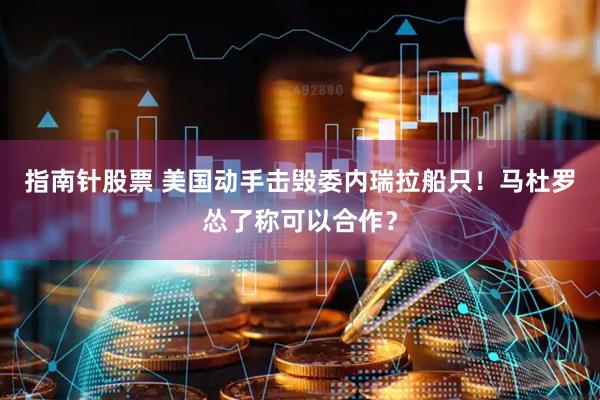 指南针股票 美国动手击毁委内瑞拉船只！马杜罗怂了称可以合作？