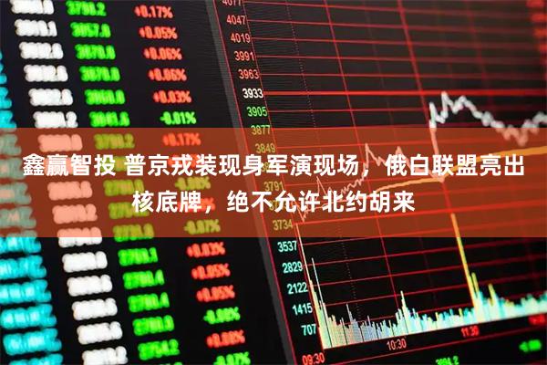 鑫赢智投 普京戎装现身军演现场，俄白联盟亮出核底牌，绝不允许北约胡来