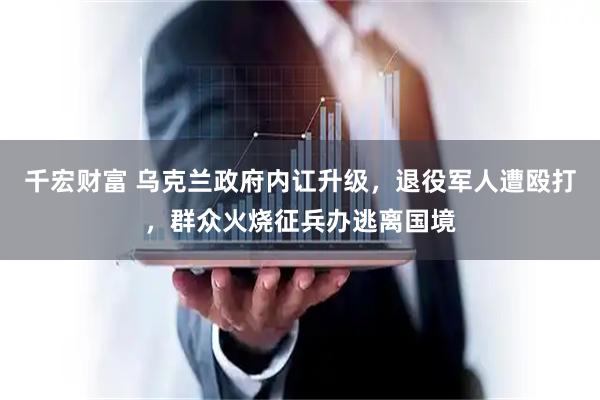 千宏财富 乌克兰政府内讧升级，退役军人遭殴打，群众火烧征兵办逃离国境
