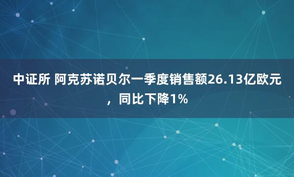 中证所 阿克苏诺贝尔一季度销售额26.13亿欧元，同比下降1%