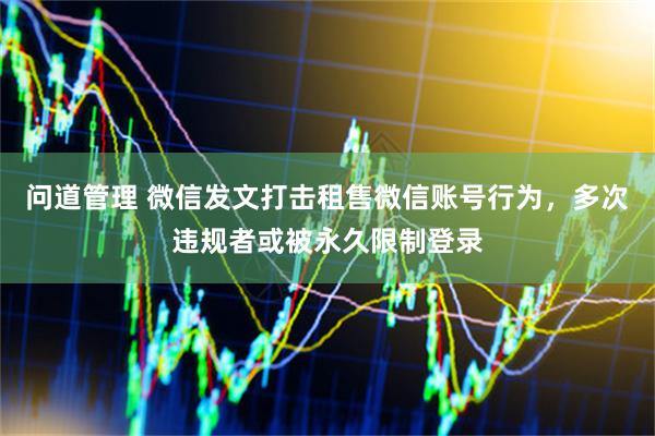 问道管理 微信发文打击租售微信账号行为，多次违规者或被永久限制登录