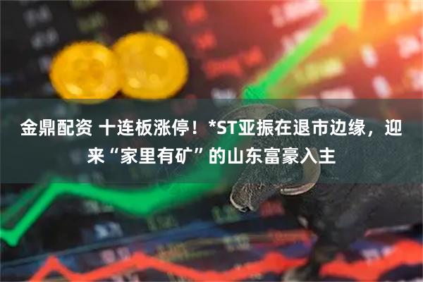 金鼎配资 十连板涨停！*ST亚振在退市边缘，迎来“家里有矿”的山东富豪入主