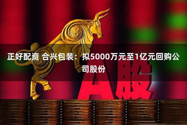 正好配资 合兴包装：拟5000万元至1亿元回购公司股份