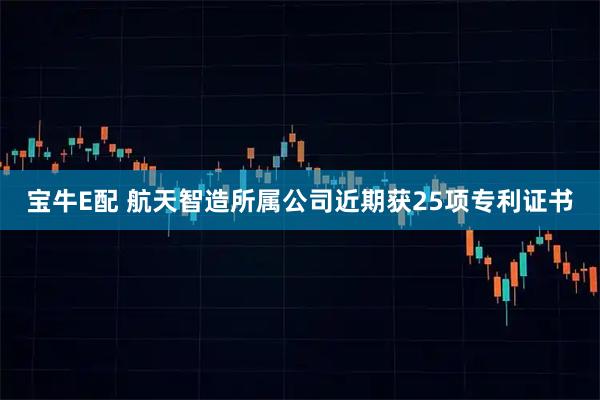 宝牛E配 航天智造所属公司近期获25项专利证书