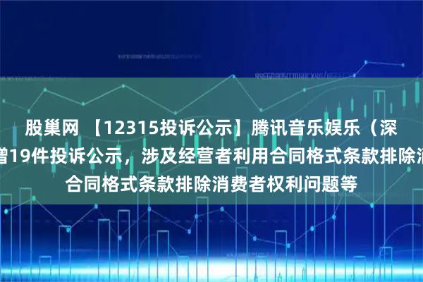 股巢网 【12315投诉公示】腾讯音乐娱乐（深圳）有限公司新增19件投诉公示，涉及经营者利用合同格式条款排除消费者权利问题等