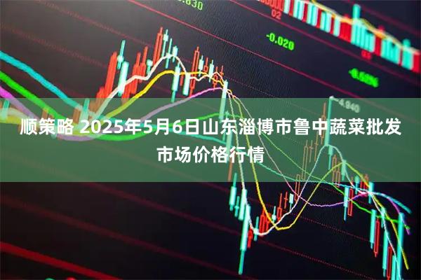 顺策略 2025年5月6日山东淄博市鲁中蔬菜批发市场价格行情