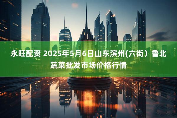 永旺配资 2025年5月6日山东滨州(六街）鲁北蔬菜批发市场价格行情