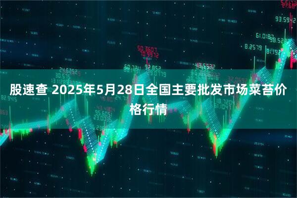 股速查 2025年5月28日全国主要批发市场菜苔价格行情