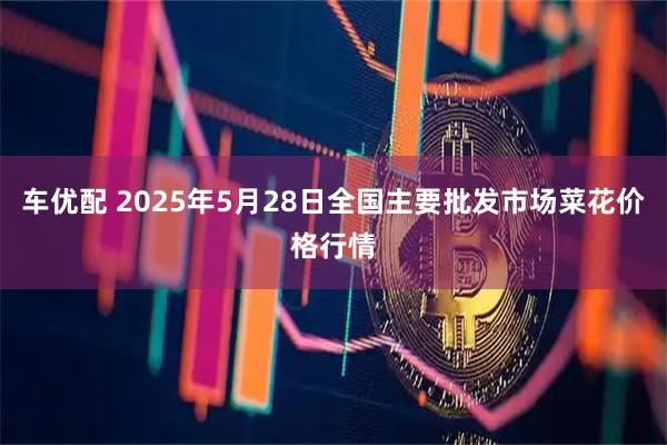 车优配 2025年5月28日全国主要批发市场菜花价格行情