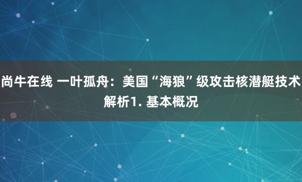 尚牛在线 一叶孤舟：美国“海狼”级攻击核潜艇技术解析1. 基本概况
