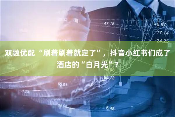 双融优配 “刷着刷着就定了”，抖音小红书们成了酒店的“白月光”？