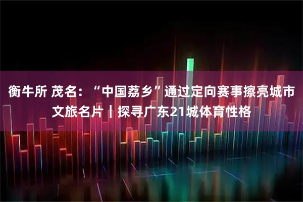衡牛所 茂名：“中国荔乡”通过定向赛事擦亮城市文旅名片｜探寻广东21城体育性格