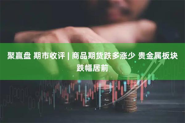 聚赢盘 期市收评 | 商品期货跌多涨少 贵金属板块跌幅居前