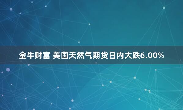 金牛财富 美国天然气期货日内大跌6.00%