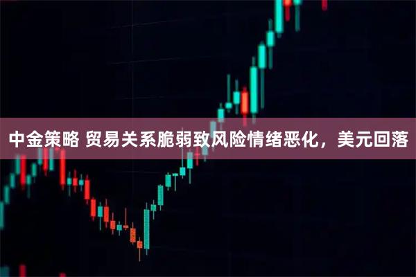 中金策略 贸易关系脆弱致风险情绪恶化，美元回落