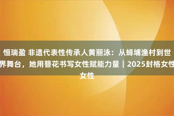 恒瑞盈 非遗代表性传承人黄丽泳：从蟳埔渔村到世界舞台，她用簪花书写女性赋能力量｜2025封格女性