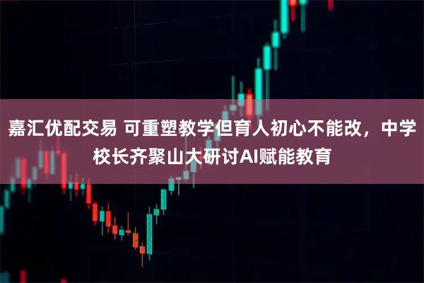 嘉汇优配交易 可重塑教学但育人初心不能改，中学校长齐聚山大研讨AI赋能教育