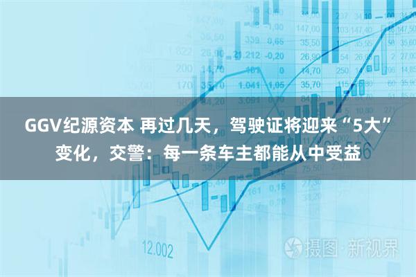 GGV纪源资本 再过几天，驾驶证将迎来“5大”变化，交警：每一条车主都能从中受益