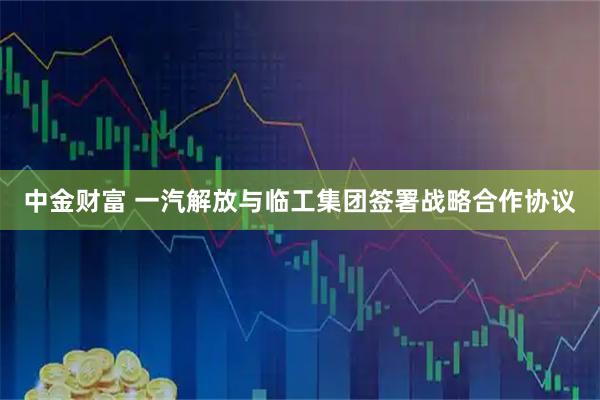 中金财富 一汽解放与临工集团签署战略合作协议