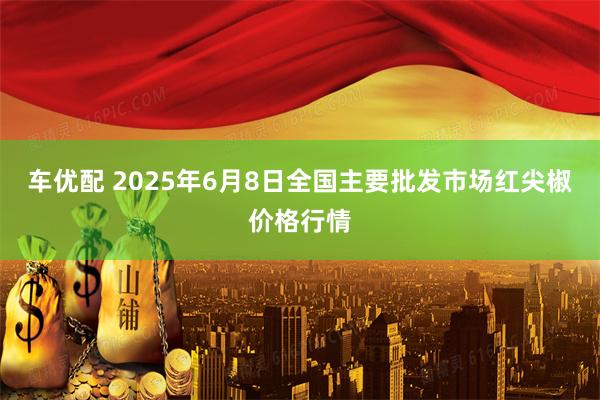 车优配 2025年6月8日全国主要批发市场红尖椒价格行情
