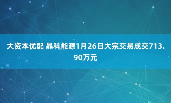 大资本优配 晶科能源1月26日大宗交易成交713.90万元