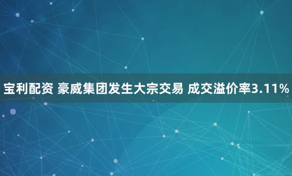 宝利配资 豪威集团发生大宗交易 成交溢价率3.11%
