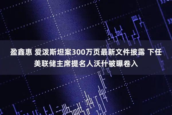 盈鑫惠 爱泼斯坦案300万页最新文件披露 下任美联储主席提名人沃什被曝卷入