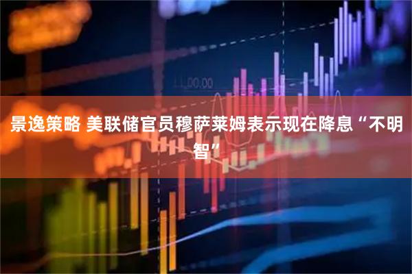 景逸策略 美联储官员穆萨莱姆表示现在降息“不明智”