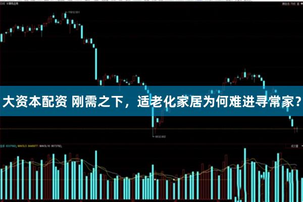 大资本配资 刚需之下，适老化家居为何难进寻常家？