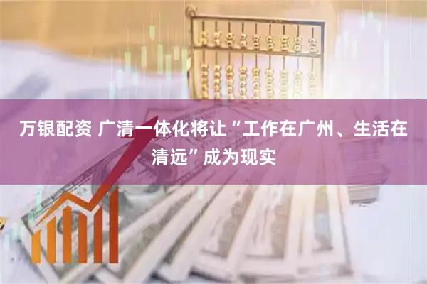 万银配资 广清一体化将让“工作在广州、生活在清远”成为现实