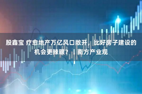 股鑫宝 疗愈地产万亿风口敞开，比好房子建设的机会更辣眼？丨南方产业观