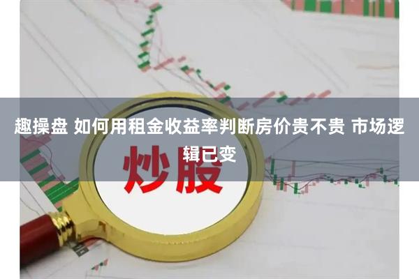 趣操盘 如何用租金收益率判断房价贵不贵 市场逻辑已变