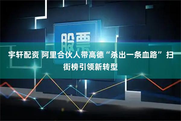 宇轩配资 阿里合伙人带高德“杀出一条血路” 扫街榜引领新转型
