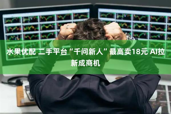 水果优配 二手平台“千问新人”最高卖18元 AI拉新成商机