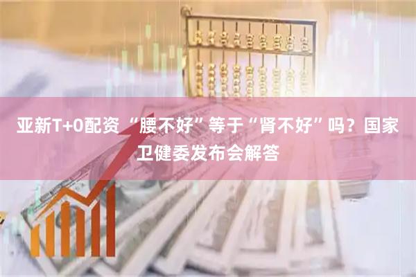 亚新T+0配资 “腰不好”等于“肾不好”吗？国家卫健委发布会解答
