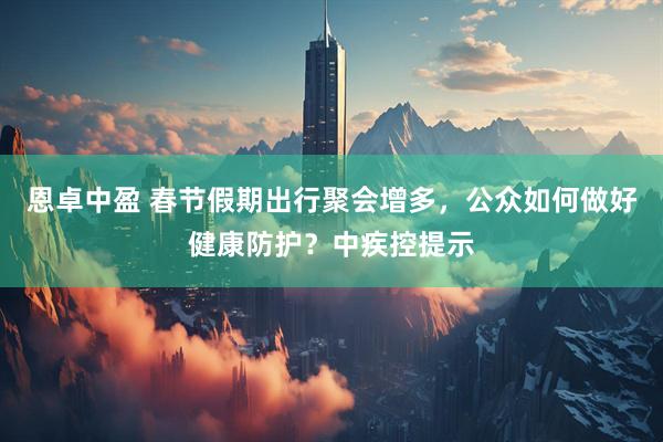恩卓中盈 春节假期出行聚会增多，公众如何做好健康防护？中疾控提示