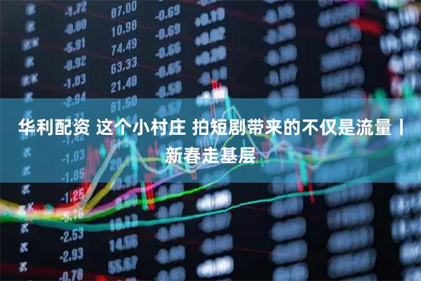 华利配资 这个小村庄 拍短剧带来的不仅是流量丨新春走基层