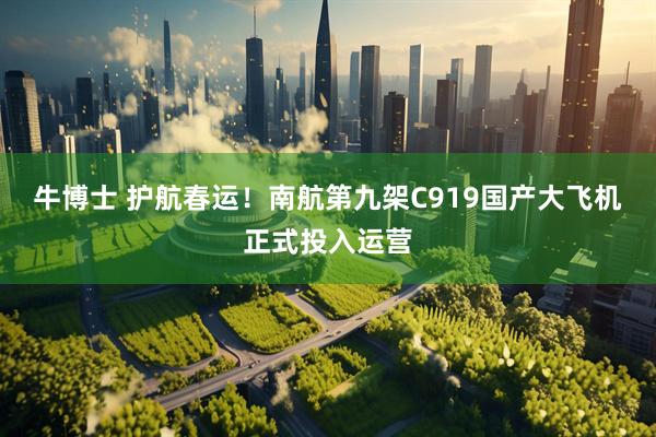 牛博士 护航春运！南航第九架C919国产大飞机正式投入运营