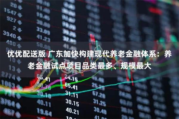 优优配送版 广东加快构建现代养老金融体系：养老金融试点项目品类最多、规模最大