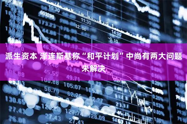 派生资本 泽连斯基称“和平计划”中尚有两大问题未解决