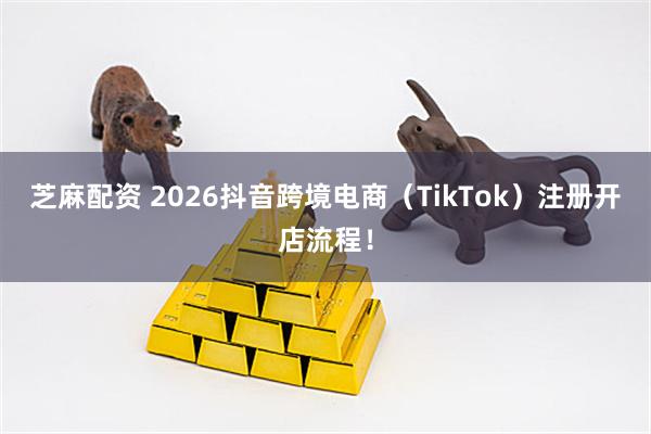 芝麻配资 2026抖音跨境电商（TikTok）注册开店流程！