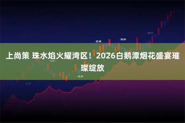 上尚策 珠水焰火耀湾区！2026白鹅潭烟花盛宴璀璨绽放