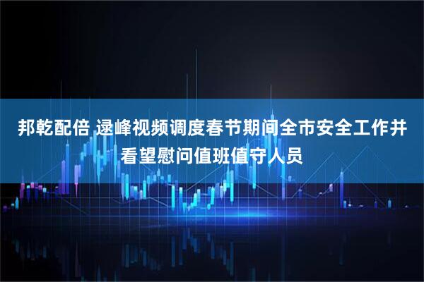 邦乾配倍 逯峰视频调度春节期间全市安全工作并看望慰问值班值守人员