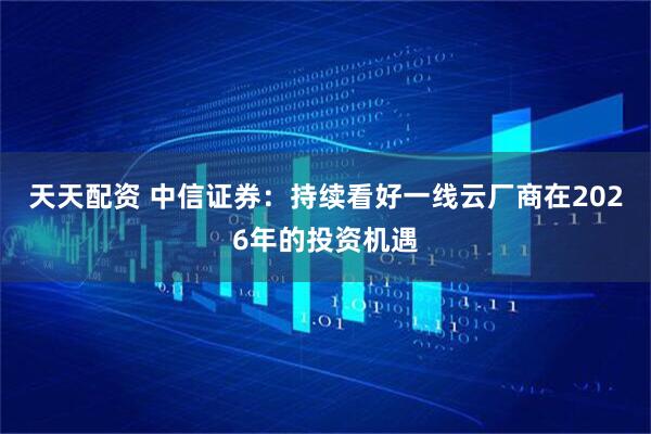 天天配资 中信证券：持续看好一线云厂商在2026年的投资机遇