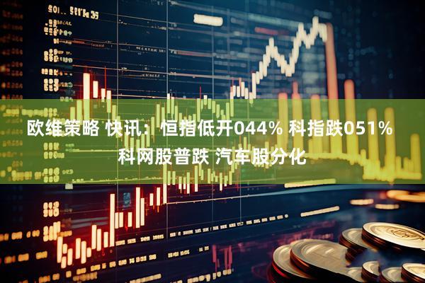欧维策略 快讯：恒指低开044% 科指跌051% 科网股普跌 汽车股分化