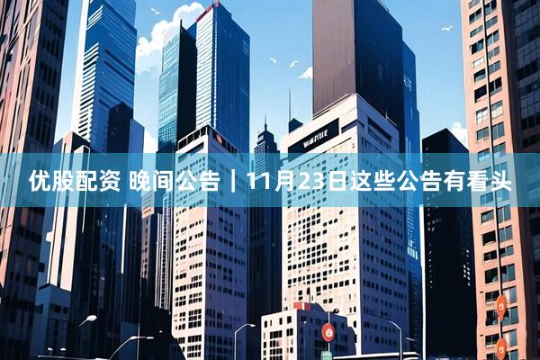 优股配资 晚间公告｜11月23日这些公告有看头