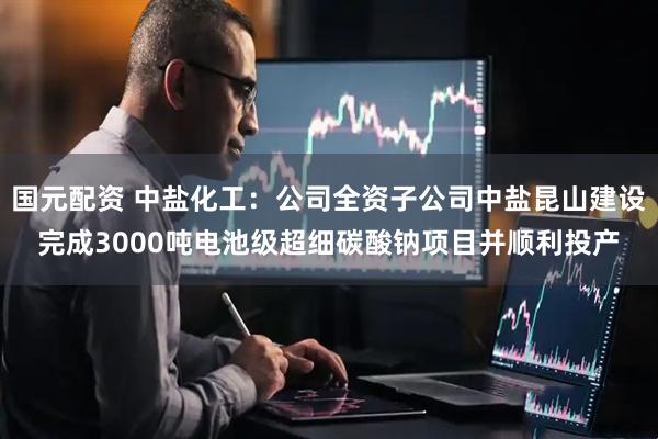 国元配资 中盐化工：公司全资子公司中盐昆山建设完成3000吨电池级超细碳酸钠项目并顺利投产
